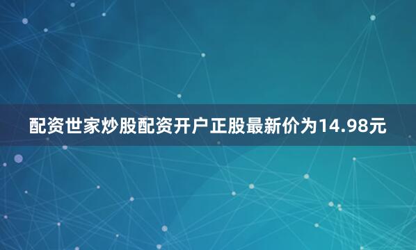 配资世家炒股配资开户正股最新价为14.98元