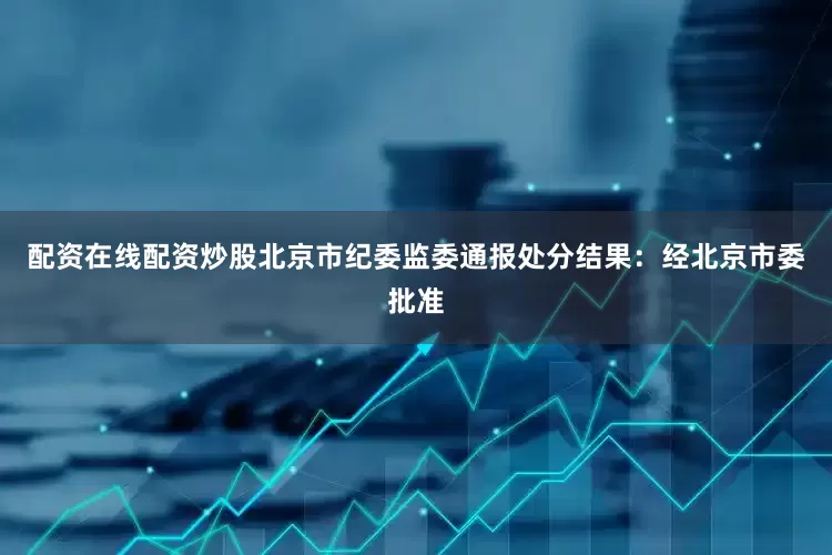 配资在线配资炒股北京市纪委监委通报处分结果：经北京市委批准
