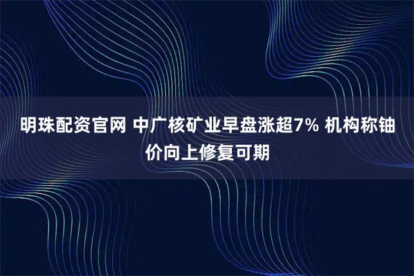 明珠配资官网 中广核矿业早盘涨超7% 机构称铀价向上修复可期