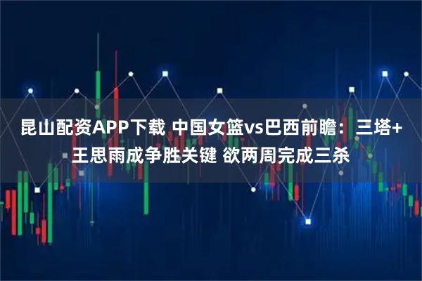 昆山配资APP下载 中国女篮vs巴西前瞻：三塔+王思雨成争胜关键 欲两周完成三杀