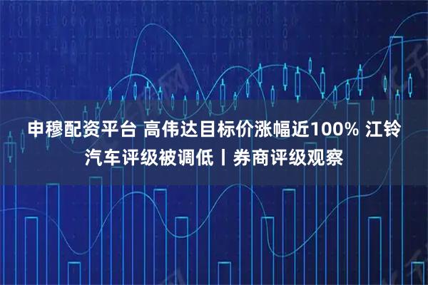 申穆配资平台 高伟达目标价涨幅近100% 江铃汽车评级被调低丨券商评级观察