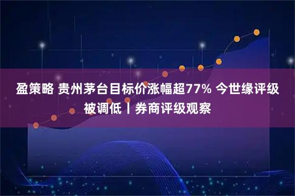 盈策略 贵州茅台目标价涨幅超77% 今世缘评级被调低丨券商评级观察