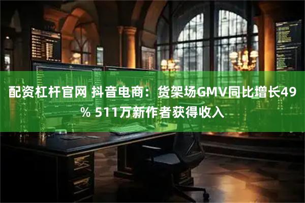 配资杠杆官网 抖音电商：货架场GMV同比增长49% 511万新作者获得收入