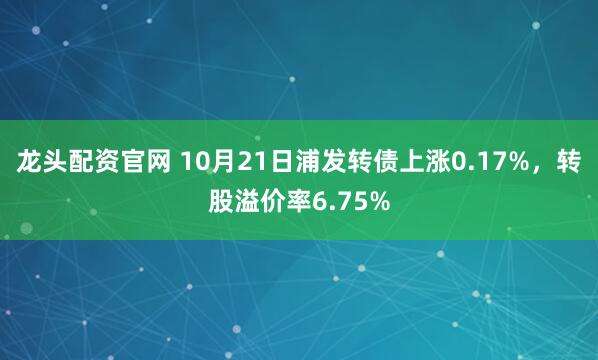 龙头配资官网 10月21日浦发转债上涨0.17%，转股溢价率6.75%