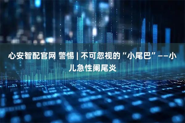 心安智配官网 警惕 | 不可忽视的“小尾巴”——小儿急性阑尾炎