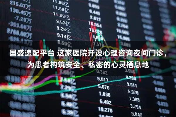 国盛速配平台 这家医院开设心理咨询夜间门诊，为患者构筑安全、私密的心灵栖息地