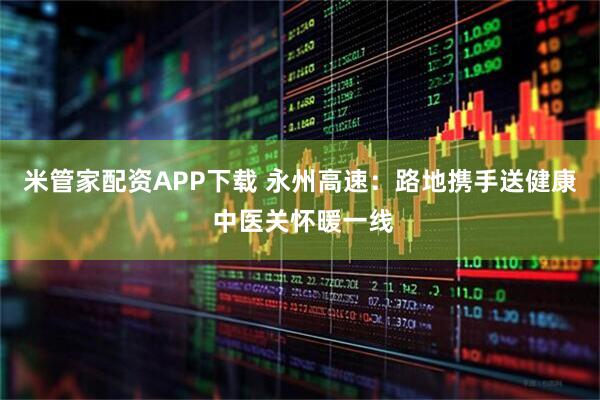 米管家配资APP下载 永州高速：路地携手送健康 中医关怀暖一线