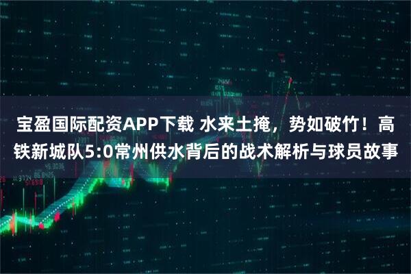 宝盈国际配资APP下载 水来土掩，势如破竹！高铁新城队5:0常州供水背后的战术解析与球员故事