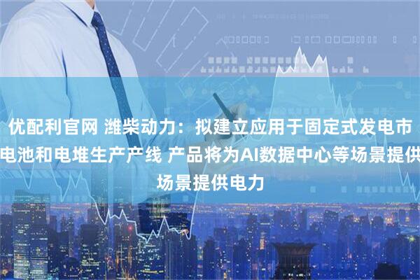 优配利官网 潍柴动力:拟建立应用于固定式发电市场的电池和电堆生产产线 产品将为AI数据中心等场景提供电力