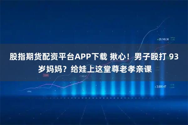 股指期货配资平台APP下载 揪心!男子殴打 93 岁妈妈?给娃上这堂尊老孝亲课