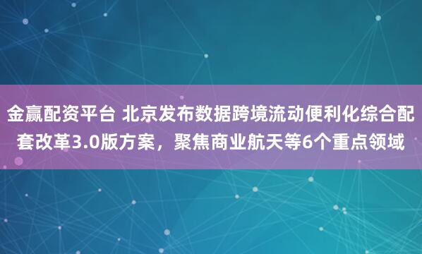 金赢配资平台 北京发布数据跨境流动便利化综合配套改革3.0版方案,聚焦商业航天等6个重点领域