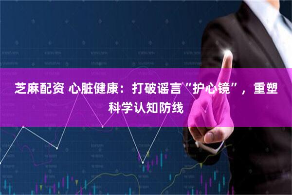 芝麻配资 心脏健康:打破谣言“护心镜”,重塑科学认知防线