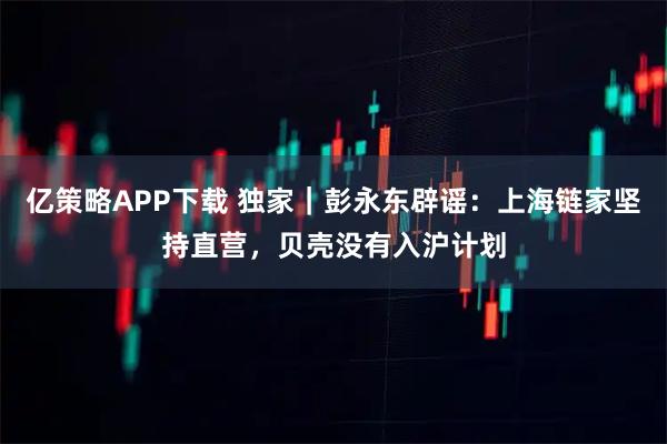 亿策略APP下载 独家｜彭永东辟谣：上海链家坚持直营，贝壳没有入沪计划