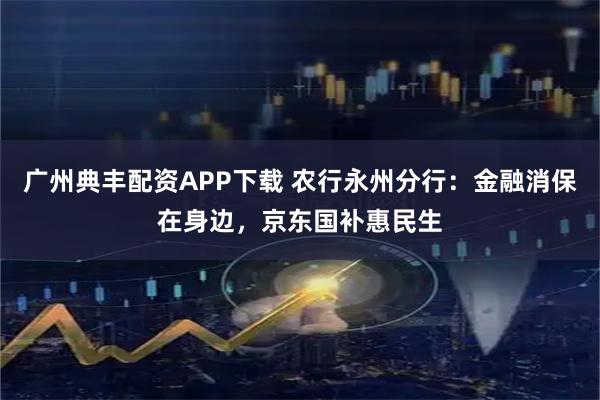 广州典丰配资APP下载 农行永州分行：金融消保在身边，京东国补惠民生