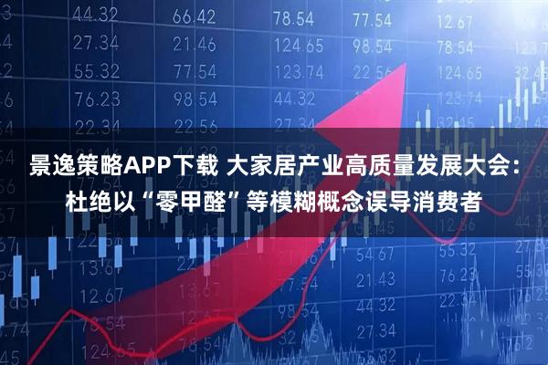 景逸策略APP下载 大家居产业高质量发展大会：杜绝以“零甲醛”等模糊概念误导消费者