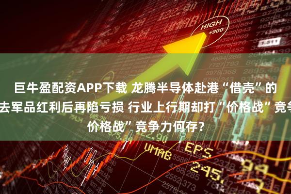 巨牛盈配资APP下载 龙腾半导体赴港“借壳”的背后：失去军品红利后再陷亏损 行业上行期却打“价格战”竞争力何存？