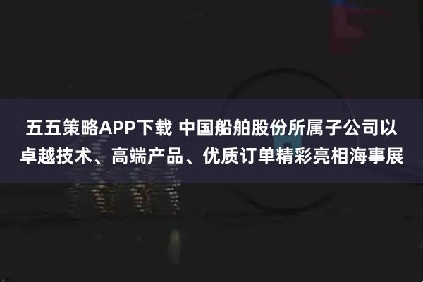 五五策略APP下载 中国船舶股份所属子公司以卓越技术、高端产品、优质订单精彩亮相海事展