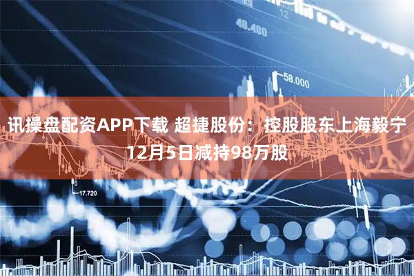 讯操盘配资APP下载 超捷股份：控股股东上海毅宁12月5日减持98万股