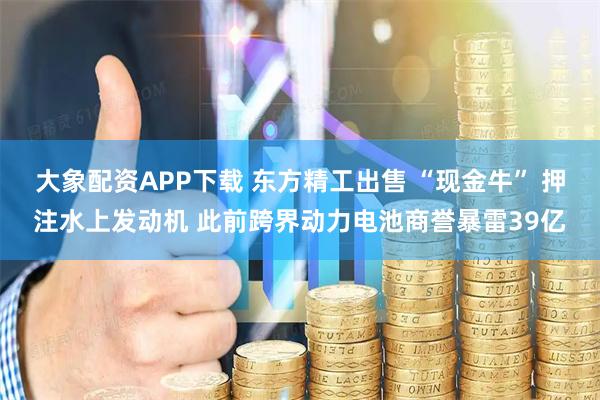 大象配资APP下载 东方精工出售 “现金牛” 押注水上发动机 此前跨界动力电池商誉暴雷39亿