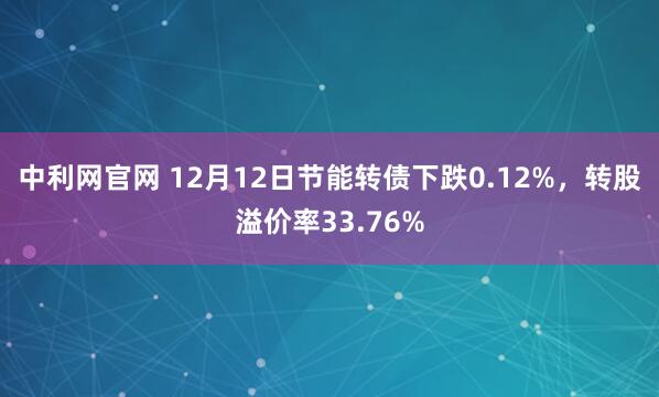 中利网官网 12月12日节能转债下跌0.12%，转股溢价率33.76%