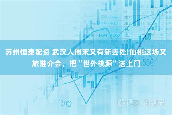 苏州恒泰配资 武汉人周末又有新去处!仙桃这场文旅推介会，把“世外桃源”送上门