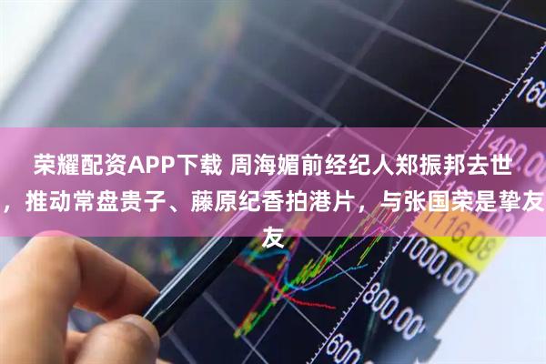 荣耀配资APP下载 周海媚前经纪人郑振邦去世,推动常盘贵子、藤原纪香拍港片,与张国荣是挚友