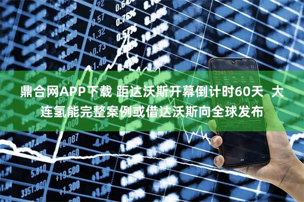 鼎合网APP下载 距达沃斯开幕倒计时60天  大连氢能完整案例或借达沃斯向全球发布