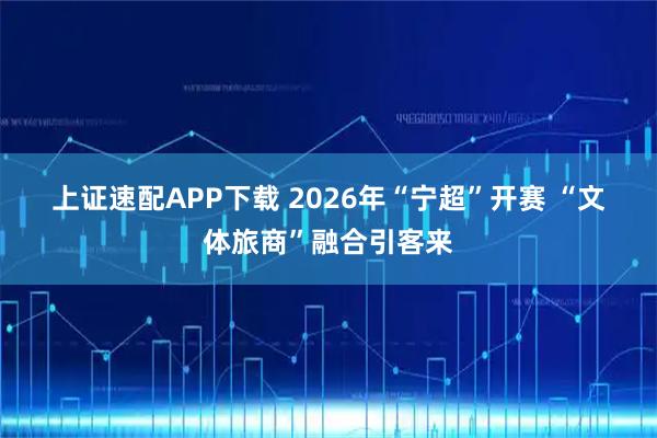 上证速配APP下载 2026年“宁超”开赛 “文体旅商”融合引客来