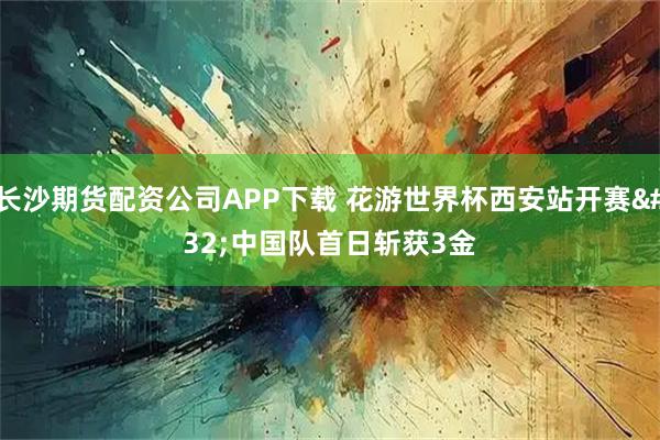 长沙期货配资公司APP下载 花游世界杯西安站开赛 中国队首日斩获3金