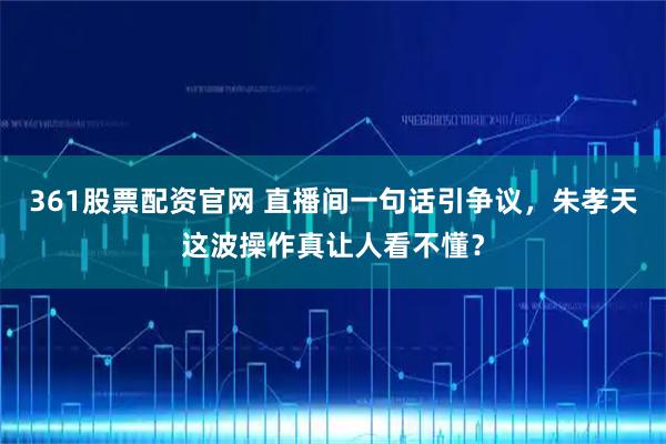 361股票配资官网 直播间一句话引争议，朱孝天这波操作真让人看不懂？