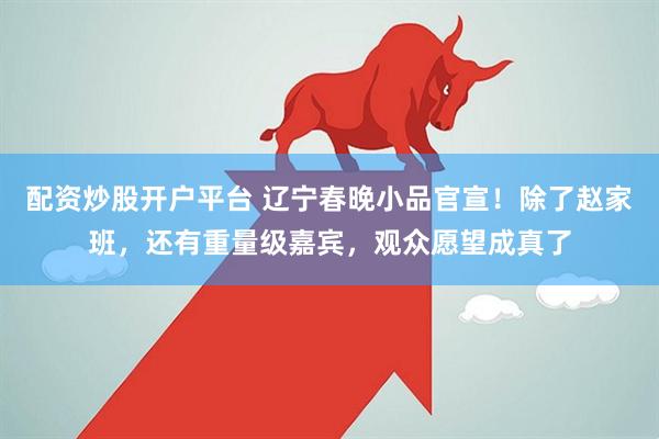 配资炒股开户平台 辽宁春晚小品官宣！除了赵家班，还有重量级嘉宾，观众愿望成真了