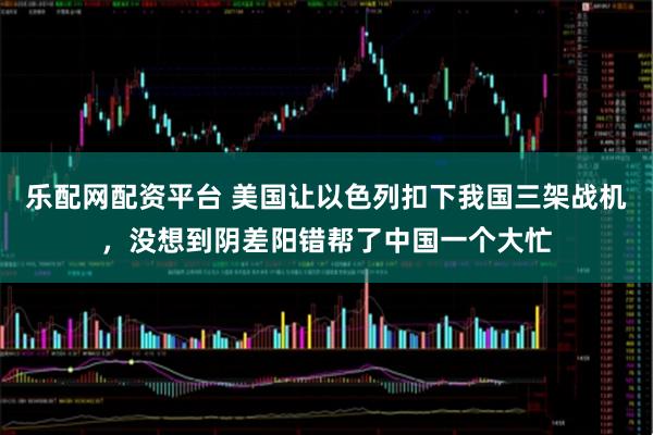 乐配网配资平台 美国让以色列扣下我国三架战机，没想到阴差阳错帮了中国一个大忙