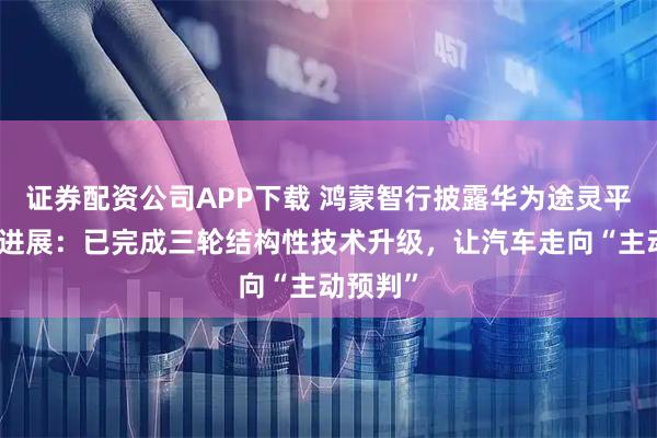 证券配资公司APP下载 鸿蒙智行披露华为途灵平台技术进展：已完成三轮结构性技术升级，让汽车走向“主动预判”