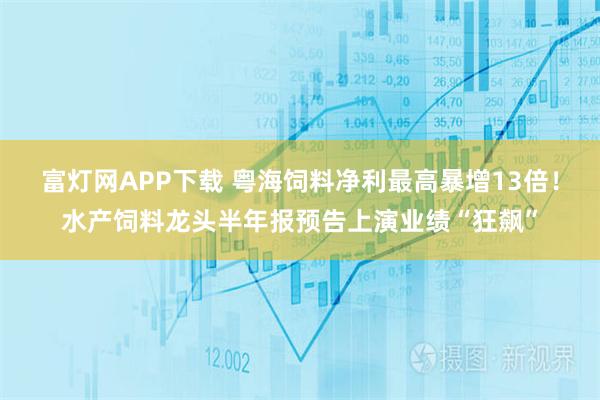 富灯网APP下载 粤海饲料净利最高暴增13倍！水产饲料龙头半年报预告上演业绩“狂飙”