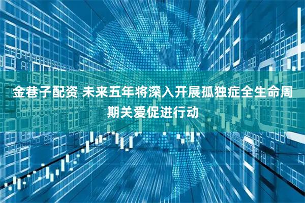 金巷子配资 未来五年将深入开展孤独症全生命周期关爱促进行动