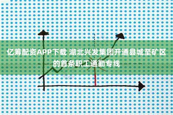 亿筹配资APP下载 湖北兴发集团开通县城至矿区的首条职工通勤专线