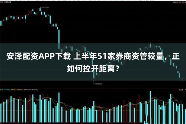 安泽配资APP下载 上半年51家券商资管较量，正如何拉开距离？