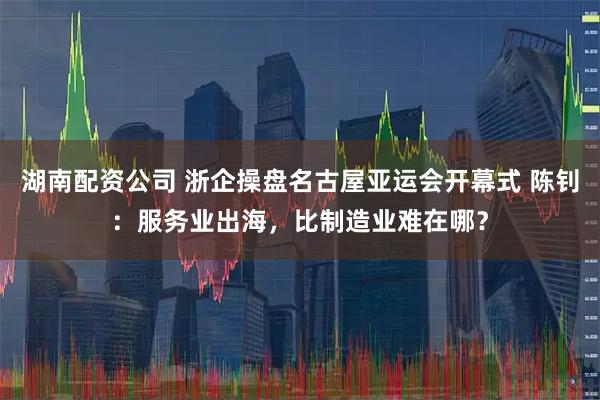湖南配资公司 浙企操盘名古屋亚运会开幕式 陈钊：服务业出海，比制造业难在哪？