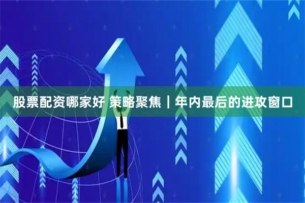 股票配资哪家好 策略聚焦|年内最后的进攻窗口